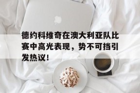 yabo德约科维奇在澳大利亚队比赛中高光表现，势不可挡引发热议！(德约科维奇澳网比赛时间)